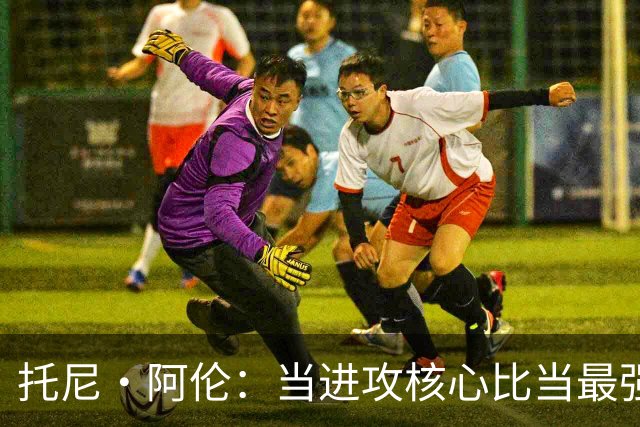 托尼·阿伦：当进攻核心比当最强防守者更难 因为大家一直研究你